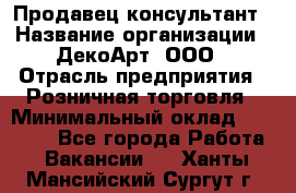 Продавец-консультант › Название организации ­ ДекоАрт, ООО › Отрасль предприятия ­ Розничная торговля › Минимальный оклад ­ 30 000 - Все города Работа » Вакансии   . Ханты-Мансийский,Сургут г.